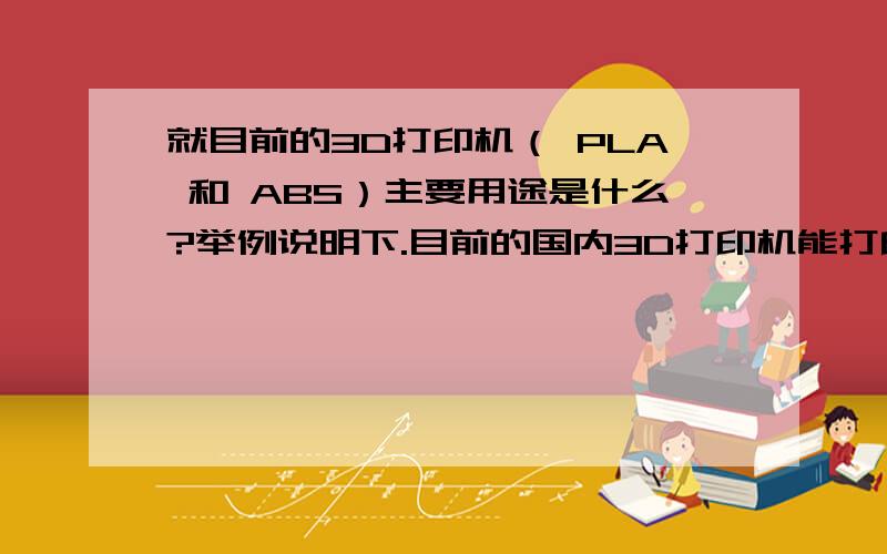 就目前的3D打印机（ PLA 和 ABS）主要用途是什么?举例说明下.目前的国内3D打印机能打印出金属材质的样件么（国内