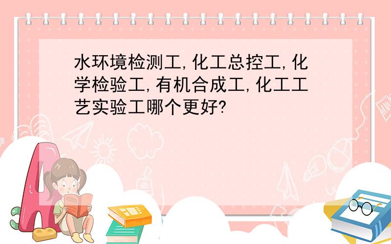 水环境检测工,化工总控工,化学检验工,有机合成工,化工工艺实验工哪个更好?