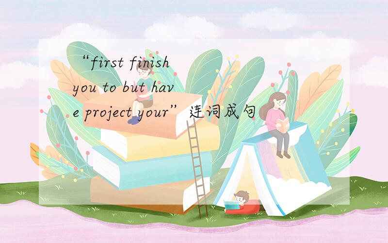 “first finish you to but have project your”连词成句