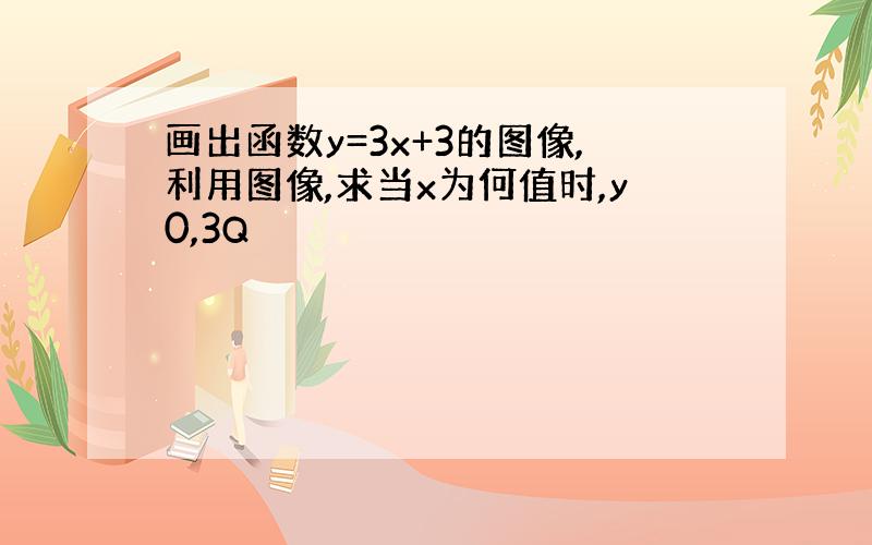 画出函数y=3x+3的图像,利用图像,求当x为何值时,y0,3Q