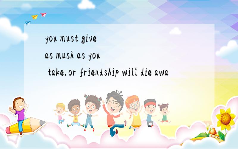 you must give as mush as you take,or friendship will die awa