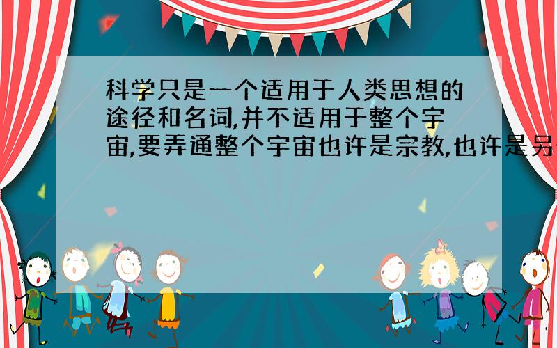 科学只是一个适用于人类思想的途径和名词,并不适用于整个宇宙,要弄通整个宇宙也许是宗教,也许是另外的.