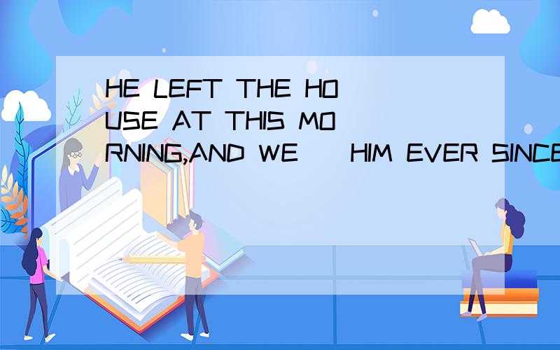 HE LEFT THE HOUSE AT THIS MORNING,AND WE__HIM EVER SINCE.A:W