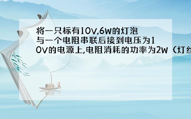 将一只标有10V,6W的灯泡与一个电阻串联后接到电压为10V的电源上,电阻消耗的功率为2W（灯丝电阻视作不变）,则此时（