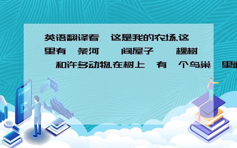 英语翻译看,这是我的农场.这里有一条河,一间屋子,一棵树,和许多动物.在树上,有一个鸟巢,里面有鸟爸爸,鸟妈妈,还有它们