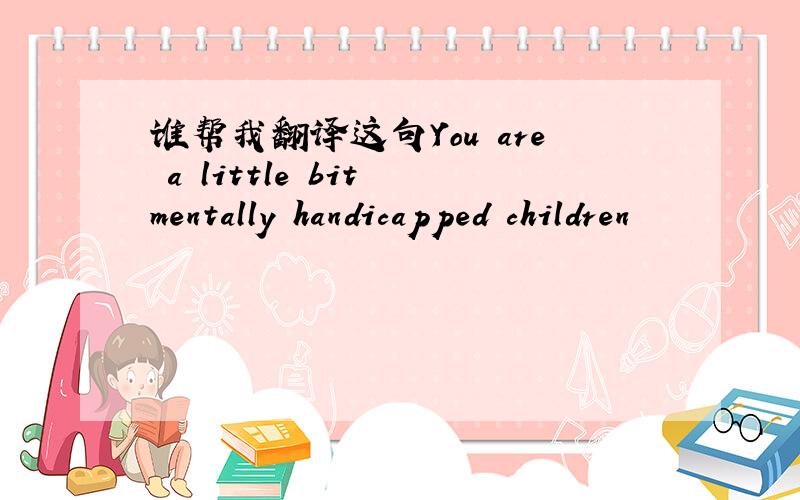 谁帮我翻译这句You are a little bit mentally handicapped children