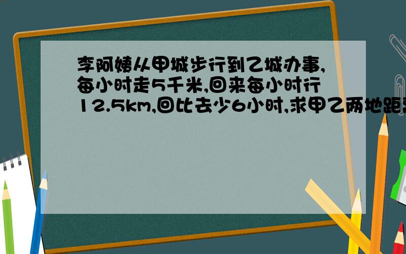 李阿姨从甲城步行到乙城办事,每小时走5千米,回来每小时行12.5km,回比去少6小时,求甲乙两地距离,3种方法