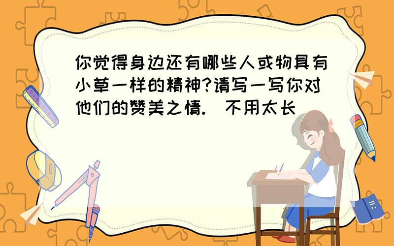 你觉得身边还有哪些人或物具有小草一样的精神?请写一写你对他们的赞美之情.（不用太长）