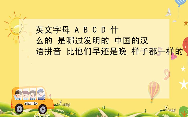 英文字母 A B C D 什么的 是哪过发明的 中国的汉语拼音 比他们早还是晚 样子都一样的 难道我们先发明的吗