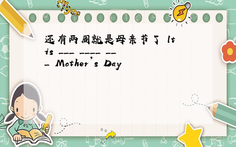 还有两周就是母亲节了 lt is ___ ____ ___ Mother's Day