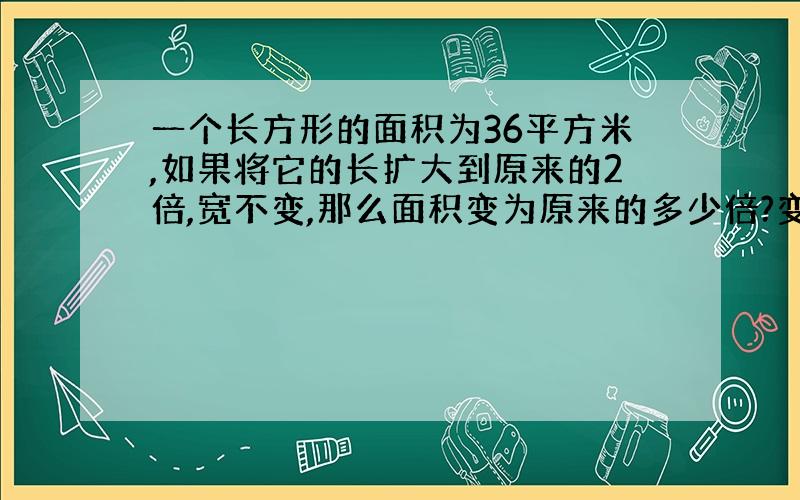 一个长方形的面积为36平方米,如果将它的长扩大到原来的2倍,宽不变,那么面积变为原来的多少倍?变成了多少平方米?