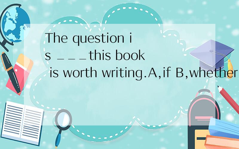 The question is ___this book is worth writing.A,if B,whether