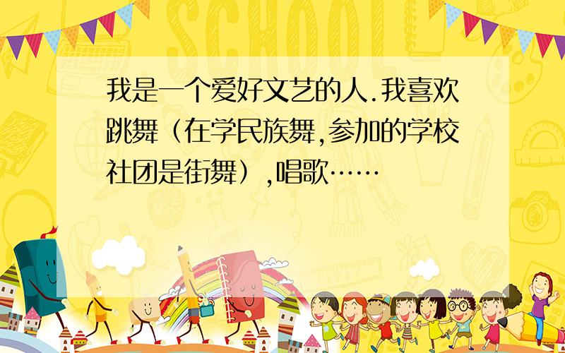 我是一个爱好文艺的人.我喜欢跳舞（在学民族舞,参加的学校社团是街舞）,唱歌……