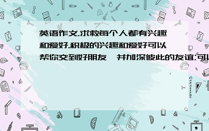 英语作文.求救每个人都有兴趣和爱好.积极的兴趣和爱好可以帮你交到好朋友,并加深彼此的友谊;可以让你得到知识,放松心情;可