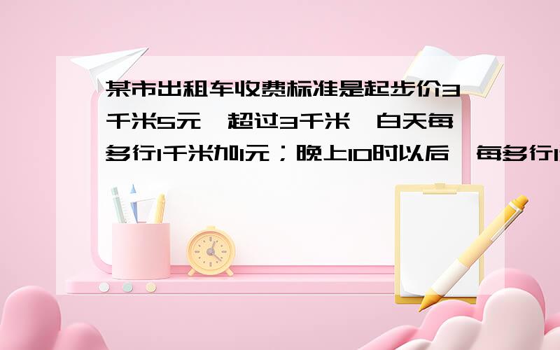 某市出租车收费标准是起步价3千米5元,超过3千米,白天每多行1千米加1元；晚上10时以后,每多行1米加1.2元