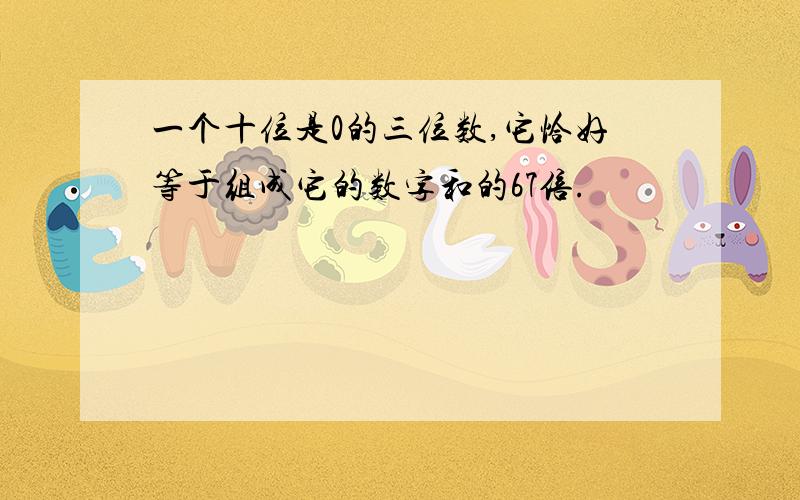 一个十位是0的三位数,它恰好等于组成它的数字和的67倍.