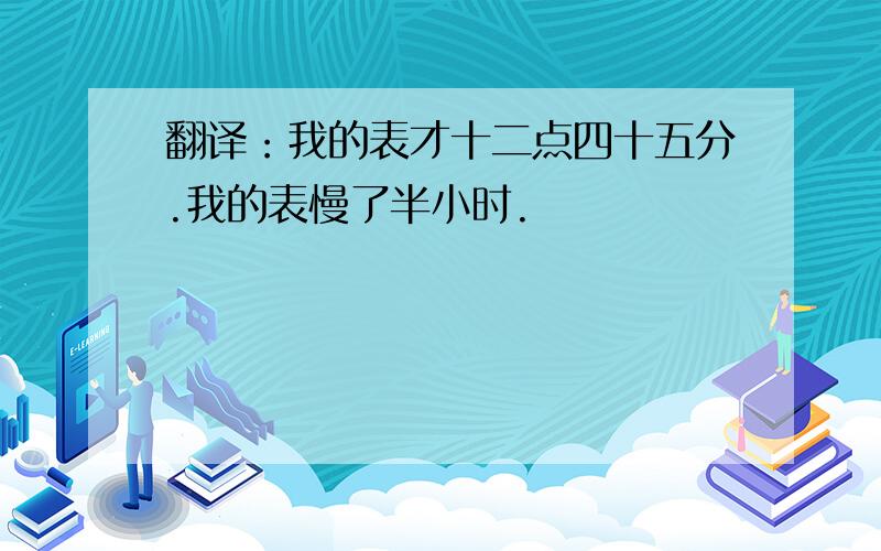 翻译：我的表才十二点四十五分.我的表慢了半小时.