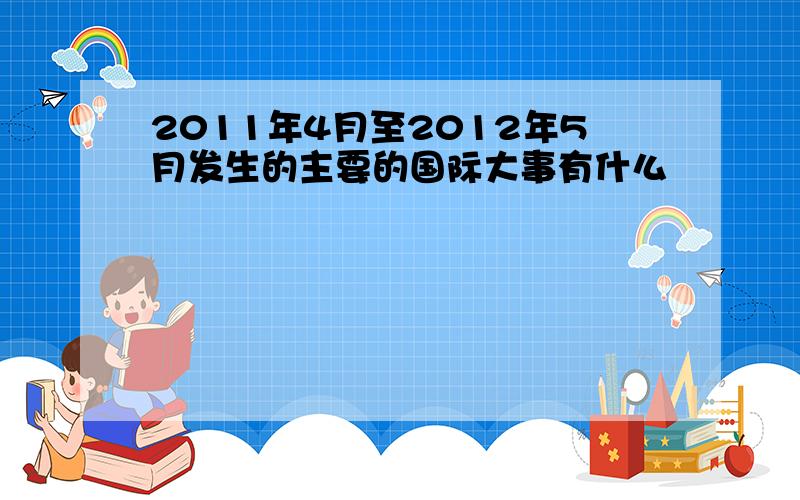 2011年4月至2012年5月发生的主要的国际大事有什么