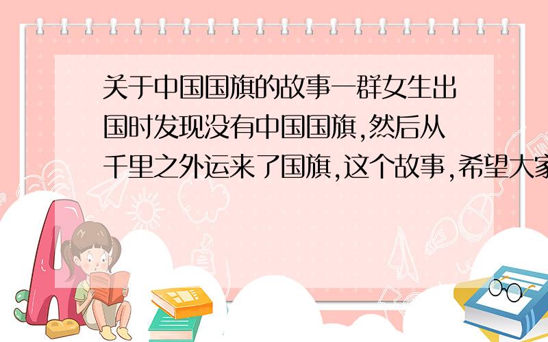 关于中国国旗的故事一群女生出国时发现没有中国国旗,然后从千里之外运来了国旗,这个故事,希望大家帮我找下,我要演讲的……^