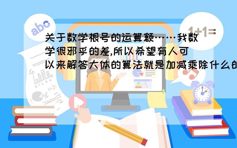 关于数学根号的运算额……我数学很邪乎的差,所以希望有人可以来解答大体的算法就是加减乘除什么的.哈.