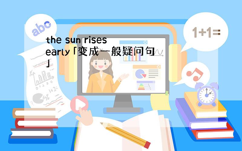 the sun rises early 「变成一般疑问句」