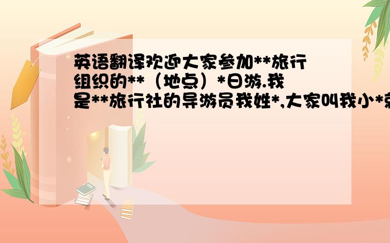 英语翻译欢迎大家参加**旅行组织的**（地点）*日游.我是**旅行社的导游员我姓*,大家叫我小*就可以了,在旁边正开车的