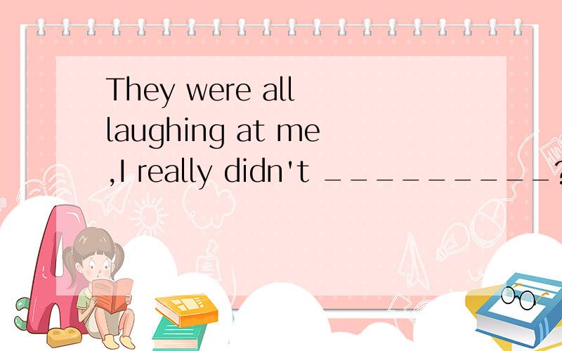 They were all laughing at me,I really didn't _________?