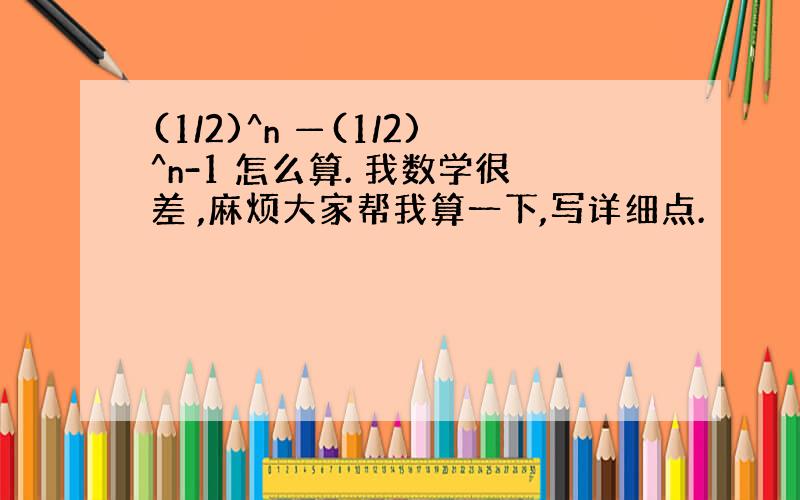 (1/2)^n —(1/2)^n-1 怎么算. 我数学很差 ,麻烦大家帮我算一下,写详细点.