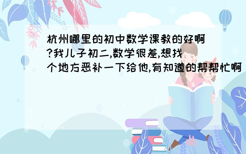 杭州哪里的初中数学课教的好啊?我儿子初二,数学很差,想找个地方恶补一下给他,有知道的帮帮忙啊