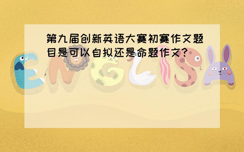 第九届创新英语大赛初赛作文题目是可以自拟还是命题作文?