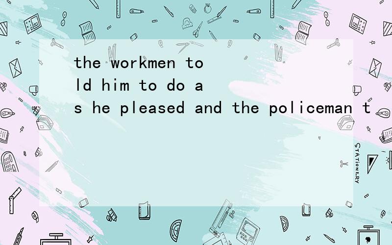 the workmen told him to do as he pleased and the policeman t