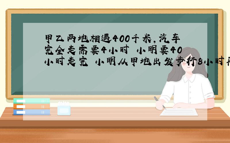 甲乙两地相遇400千米,汽车完全走需要4小时 小明要40小时走完 小明从甲地出发步行8小时再坐汽车 还需几小时%D%A求