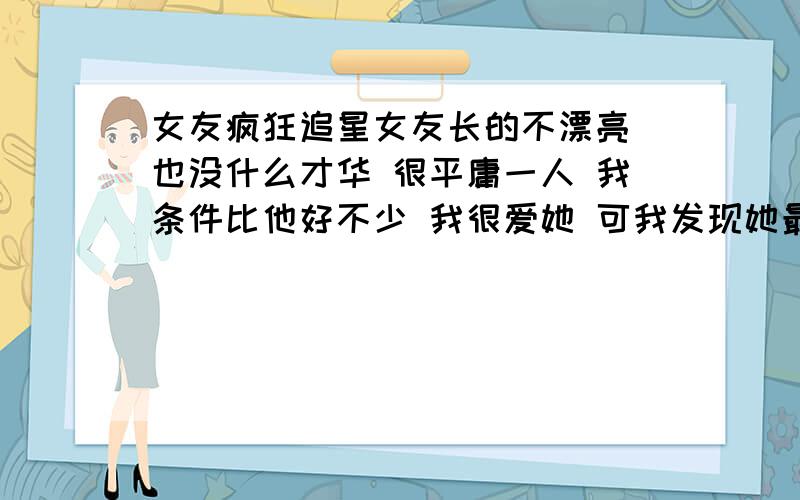 女友疯狂追星女友长的不漂亮 也没什么才华 很平庸一人 我条件比他好不少 我很爱她 可我发现她最近追星追的痴迷（张根硕）h