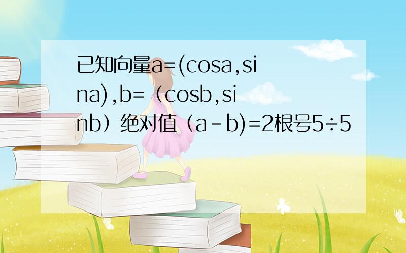 已知向量a=(cosa,sina),b=（cosb,sinb）绝对值（a-b)=2根号5÷5