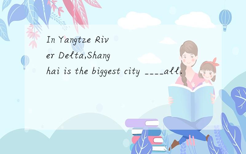 In Yangtze River Delta,Shanghai is the biggest city ____all.