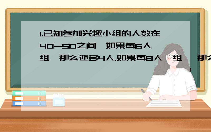 1.已知参加兴趣小组的人数在40-50之间,如果每6人一组,那么还多4人.如果每8人一组 ,那么有2组各少一人,求参加兴