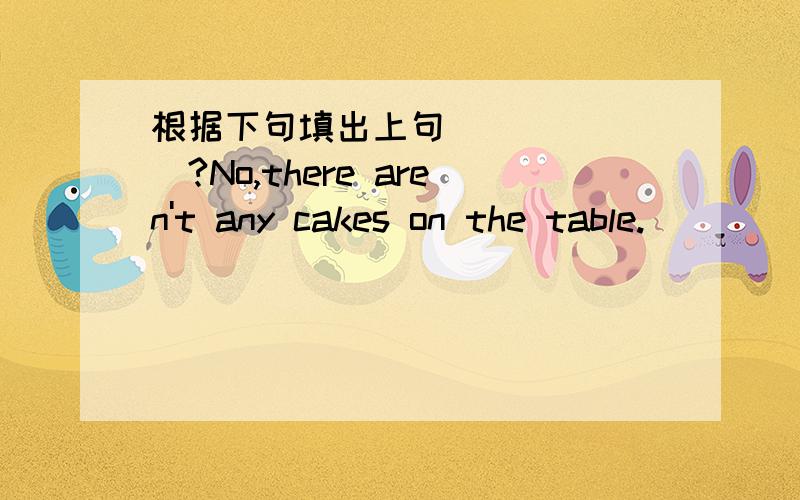 根据下句填出上句_______?No,there aren't any cakes on the table._____