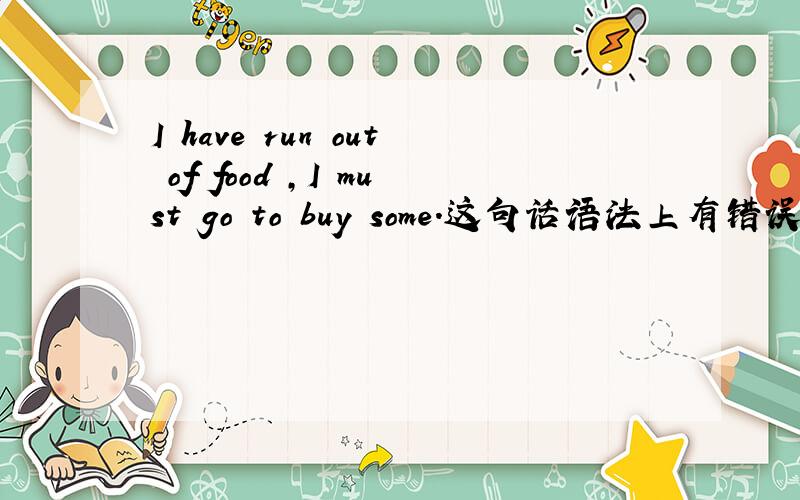 I have run out of food ,I must go to buy some.这句话语法上有错误吗?