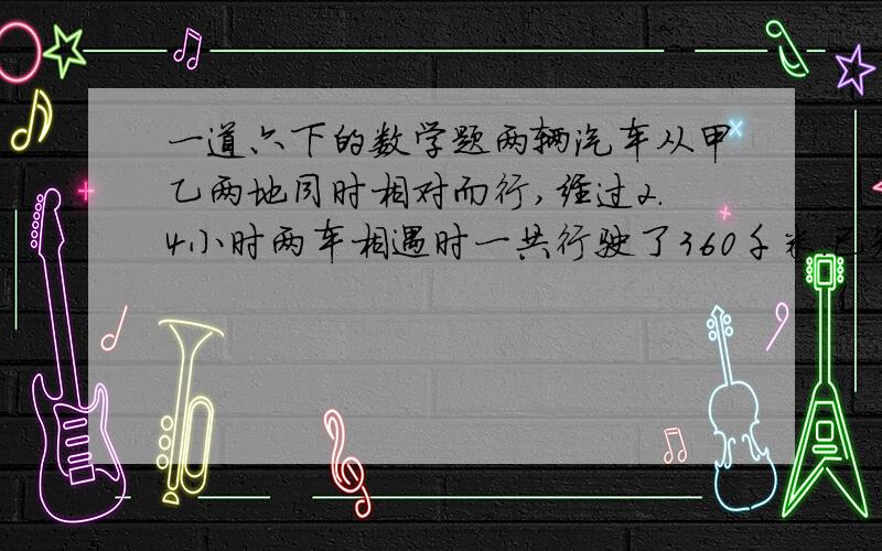 一道六下的数学题两辆汽车从甲乙两地同时相对而行,经过2.4小时两车相遇时一共行驶了360千米.已知甲车速度是乙车速度的1