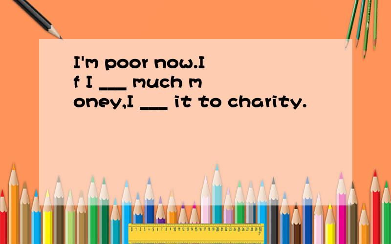 I'm poor now.If I ___ much money,I ___ it to charity.