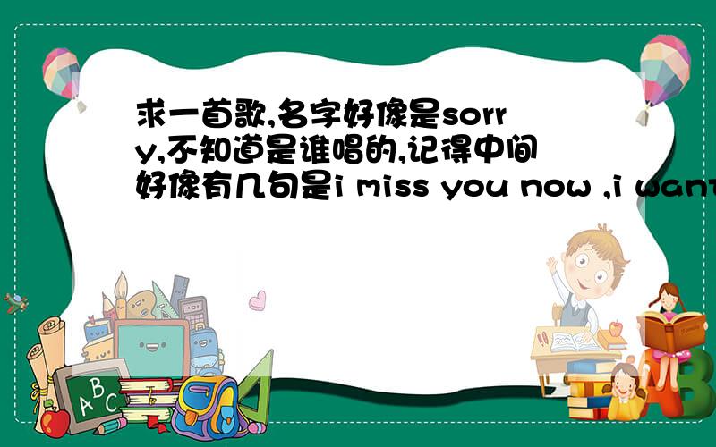 求一首歌,名字好像是sorry,不知道是谁唱的,记得中间好像有几句是i miss you now ,i want you