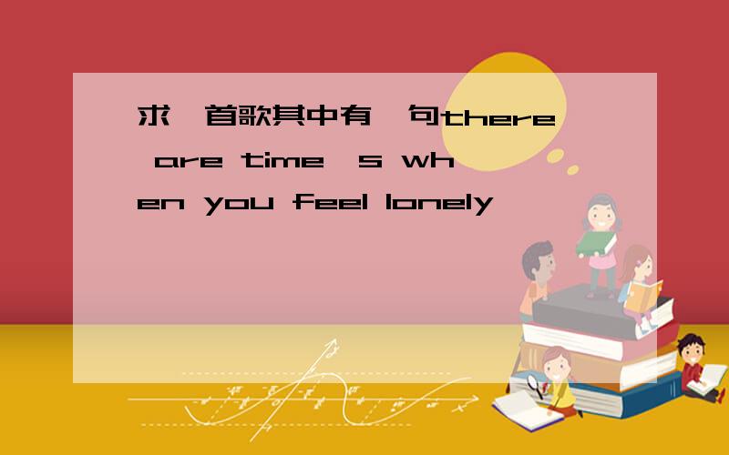 求一首歌其中有一句there are time's when you feel lonely