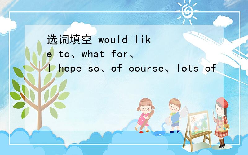 选词填空 would like to、what for、l hope so、of course、lots of