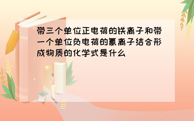 带三个单位正电荷的铁离子和带一个单位负电荷的氯离子结合形成物质的化学式是什么