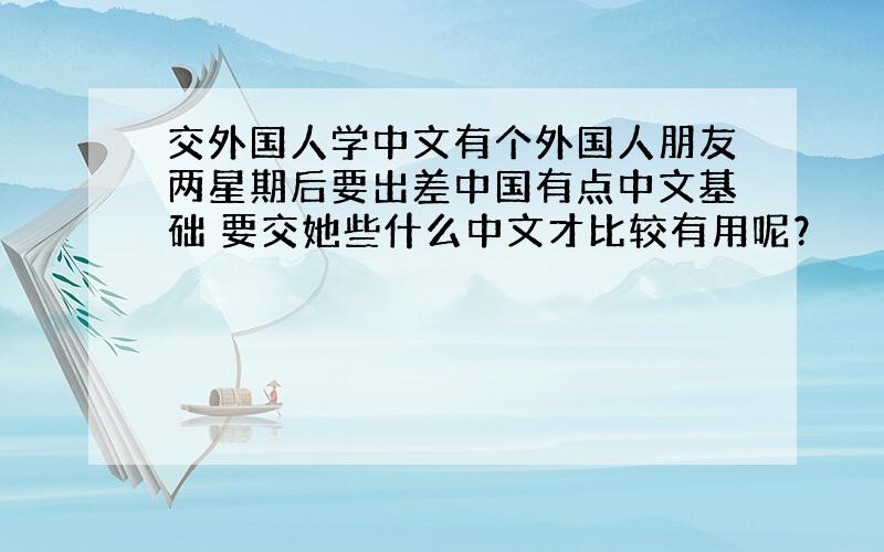 交外国人学中文有个外国人朋友两星期后要出差中国有点中文基础 要交她些什么中文才比较有用呢？