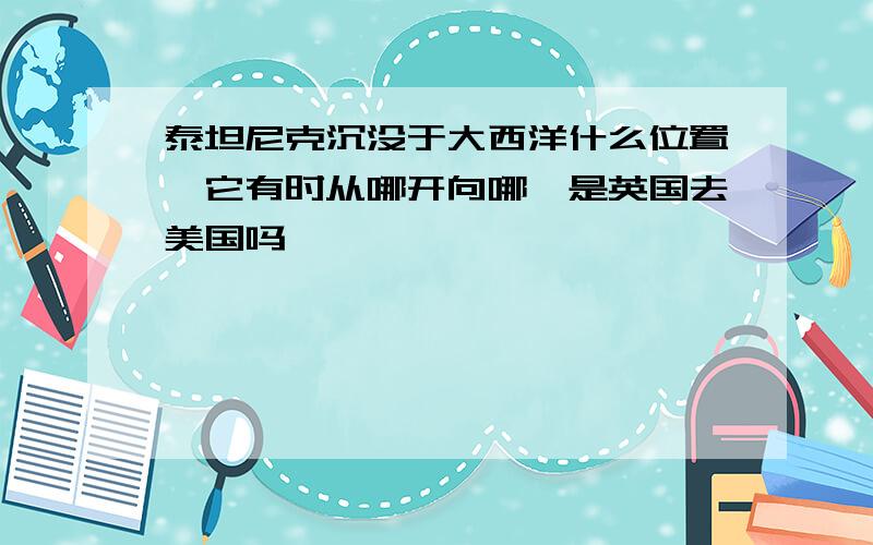 泰坦尼克沉没于大西洋什么位置,它有时从哪开向哪,是英国去美国吗