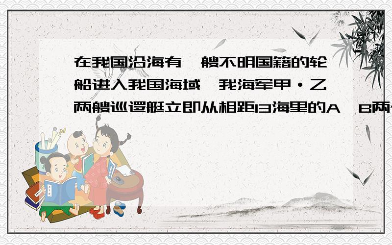 在我国沿海有一艘不明国籍的轮船进入我国海域,我海军甲·乙两艘巡逻艇立即从相距13海里的A`B两个基地前去