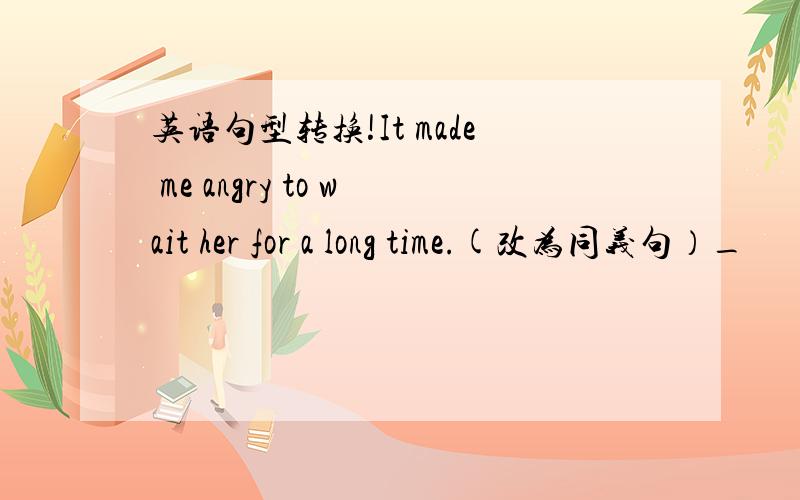 英语句型转换!It made me angry to wait her for a long time.(改为同义句）_