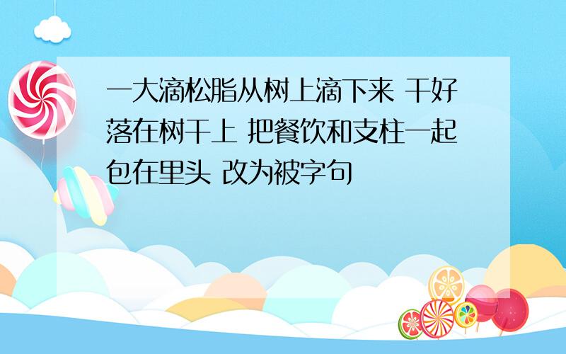 一大滴松脂从树上滴下来 干好落在树干上 把餐饮和支柱一起包在里头 改为被字句