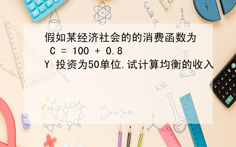 假如某经济社会的的消费函数为 C = 100 + 0.8Y 投资为50单位.试计算均衡的收入